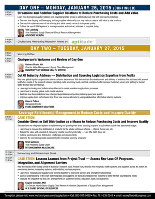 Day One – Monday, January 26, 2015 (Continued)
5:00 pm –
5:45 pm
Streamline and Redefine Supplier Relations to Reduce Purchasing Costs and Add Value
Learn how leveraging supplier relations and negotiating better prices or added value can help with cost-saving initiatives.
•	Discover how forging and leveraging a strong supplier relationship can help reduce costs or add value to vital products
•	Discuss the implementation of risk sharing and value based contracts to improve quality
•	Outline the use of SRM systems to manage vendors and contract statuses in hospitals today
	 Tom Lubotsky
Vice President, Supply Chain and Clinical Resource Management
Advocate Health
5:45 pm –
6:45 pm Cocktail and Networking Reception hosted by:
Day Two – Tuesday, January 27, 2015
8:00 am –
8:30 am
Morning Coffee
8:30 am –
8:45 am
Chairperson’s Welcome and Review of Day One
	Barbara Strain, MA
Director, Value Management, Supply Chain Management
University of Virginia Health System
8:45 am –
9:30 am
Out Of Industry Address — Distribution and Sourcing Logistics Expertise from FedEx
Hear one global logistics organization share customer experiences that demonstrate the development and delivery of solutions that address both present
and future needs in the areas of reduced operating costs, inventory levels, and risk, combined with improved customer service and getting to market
faster to grow top-line revenue.
•	Leverage technology and collaborative alliances to create seamless supply chain processes
•	Learn how to develop global multi-modal solutions
•	Illustrate how these solutions have changed expectations surrounding delivery speed and quality
•	Improve supply chain performance and drive new revenue streams by using collaborative information sharing systems
	Dave A. Pollard
Managing Director
FedEx Customer Solutions
Leverage Relationship Management to Reduce Costs and Improve Quality
9:30 am –
10:15 am
CASE STUDY:
Consider Direct or Self Distribution as a Means to Reduce Purchasing Costs and Improve Quality
Discover how one integrated system is implementing and growing their direct sourcing programs to cut millions out of their operational budget.
•	Learn how to manage the distribution of products for the whole continuum of care — Clinics, home care, etc.
•	Assess the value and potential of managing hospital inventory internally — Lab, ORs, Cath. labs, etc.
•	Outline warehousing and distribution challenges and requirements
•	Examine the cost savings data associated with innovative sourcing programs
	Brent Johnson
Vice President, Supply Chain
Intermountain Healthcare
10:15 am –
10:45 am
Networking and Refreshment Break
10:45 am –
11:30 am
CASE STUDY: Lessons Learned from Project Trust — Assess Rep-Less OR Programs,
Integration, and Alignment Barriers
Hear the results of W.P. Carey School of Business’s research study, Project Trust, describe how hospitals, health systems, and suppliers across the nation are
overcoming barriers, integrating systems, and instituting rep-less programs.
•	Learn how hospitals and suppliers are working together to overcome barriers and strengthen relationships
•	Gain an understanding of the work both hospitals and suppliers are doing to integrate their systems to better fit their counterpart’s needs
•	Evaluate the impact of rep-less OR arrangements on customer service, education, costs, and outcomes
	Eugene Schneller, PhD
Co-Director, Health Sector Supply Chain Research Initiatives Department of Supply Chain Management
W. P. Carey School of Business
To register, please visit: www.worldcongress.com/supplychain • Call: 800-767-9499 • Fax: 781-939-2543 • email: wcreg@worldcongress.com
 