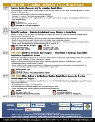 Day Two – Tuesday, January 27, 2015 (Continued)
11:30 am –
12:15 pm
Examine Bundled Payments and the Impact on Supply Chain
Gain an understanding of bundled payments and how providers can work with payers to ensure the cost of devices and supplies per episode are covered
throughout the continuum of care.
•	Discover partnership strategies for supply chain professionals and payers
•	Understand the mechanics of bundled payments, allocations, and distributions
•	 Calculate the appropriate device cost — Negotiate with payers and suppliers to ensure ample coverage for necessary supplies in the critical, acute,
rehab, and home settings
	Eva Wasserman
Transformation Coach, Episodes of Care
Horizon Blue Cross and Blue Shield
12:15 pm –
1:30 pm
Luncheon
1:30 pm –
2:15 pm
Clinical Perspectives — Strategies to Include and Engage Clinicians in Supply Chain
Physicians and nurses are a key part to supply chain and overall costs. Hear from both clinicians and supply chain professionals on solutions to build
relationships, reduce costs, and improve care.
•	Educate other departments about supply chain to improve relations, understanding, value analysis, and cost consciousness
•	 Consider hiring a clinician to your supply chain team to help with relations, clinical understanding, and support
•	Discuss the challenges physicians face in relation to products and procedure standardization — Quality concerns, product familiarity and utilization,
supplier pressure, internal pressure, lack of understanding, employed vs. contracted, etc.
	Lora Johnson, MBA, BSN, RN, CMRP
Director, Value Analysis
Grady Health System
	LeAnn Born
Vice President, Supply Chain
Fairview Health System
2:15 pm –
3:00 pm
CASE STUDY: Construct an Upside Down Hospital — Innovations in Building a Sustainable
Hospital and Supply Chain System
Natural disasters and shortages are a key concern for any health care facility. Learn how one New Orleans hospital is building a disaster-proof “upside down”
facility that will ensure sustainability and supply in even the worst of weather.
•	Recognize the need to build and improve the design of health care facilities to withstand weather and house the necessary supplies
•	Assess the design that one Louisiana hospital is proposing
•	Discuss how this will impact supply chain operations in terms of supply warehousing, waste removal, distribution internally and externally, etc.
•	Learn how evidence-based, patient-centered care is delivered within this type of model
	Stephanie Repasky, PsyD
Associate Director
Southeast Louisiana Veterans Health Care System
3:00 pm –
3:45 pm
CASE STUDY: Utilize Culture to Cut Costs and Sustain Supply Chain Success by Creating
Internal Buy-In and Support
Discover how one organization ensures leadership support, employee buy-in, and talent to cut millions from the operating budget, and safeguard the success
of future supply chain initiatives.
•	Outline the importance of culture for successful initiatives
•	Gain support from senior leadership by developing clear ROI, understanding, and results
•	Develop programs to support and build a pipeline for tomorrow’s supply chain leadership
	 Joni Ritter
Vice President, Supply Chain
Children’s Hospital of Philadelphia
	Matthew Rutberg
Strategic Sourcing Manager
Children’s Hospital of Philadelphia
3:45 pm Close of Summit
To register, please visit: www.worldcongress.com/supplychain • Call: 800-767-9499 • Fax: 781-939-2543 • email: wcreg@worldcongress.com
To inquire about Sponsorship Opportunities, Contact:
Chris Karassik [A-K] Business Development Manager Phone: 781-939-2419 Email: Chris.Karassik@worldcongress.com
Suzanne Carroll [L-Z] Business Development Manager Phone: 781-939-2648 Email: Suzanne.Carroll@worldcongress.com
Educational
Underwriters:
Exhibitors:
Luncheon and Lanyard Sponsor:
 