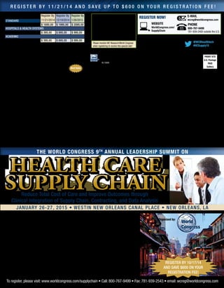 Registration Fee: Register By
11/21/2014
Register By
12/19/2014
Register By
1/26/2015standard
Conference $ 1695.00 $ 1995.00 $ 2095.00
Hospitals  Health Systems
Conference $ 395.00 $ 695.00 $ 995.00
Academic
Conference $ 395.00 $ 695.00 $ 995.00
Fee for conference includes welcome coffee, lunch, reception,
refreshments, and web-based conference documentation available pre-
and post-event, accessible through password-protected website. Checks
in U.S. funds drawn from U.S. bank payable to: WC Research Inc. No
personal checks accepted. Verification may be required for rate approvals.
Please contact us should you have any special needs.
SPECIAL TEAM DISCOUNTS: Your organization may
send ONE executive FREE for every three delegates
registered. All registrations must be made at the same
time to qualify. To register your team, contact us at 800-767-9499.
Participant Substitution and Cancellations:
Your registration may be transferred to a member of your organization
up to 24 hours in advance of the conference. Cancellations received
in writing on or before 30 days prior to the start of the event will be
refunded, less a $395 administrative charge. No refunds will be made
after this date; however, the registration fee less the $395 administrative
charge can be credited to another World Congress conference if you
register within 6 months from the date of this conference. In case of
conference cancellation,World Congress’ liability is limited to refund of
the conference registration fee only. World Congress reserves the right
to alter this program without prior notice.
Satisfaction guaranteed: World Congress stands behind the
quality of its conferences. If you are not satisfied with the quality of
the conference, a credit will be awarded towards a comparable World
Congress conference of your choice.
WEBSITE
WorldCongress.com/
SupplyChain
Register Now! E-MAIL
wcreg@worldcongress.com
Best Value
PRSRT STD
U.S. Postage
PAID
Gallery
World Congress
500 West Cummings Park, Suite 5200
Woburn, MA 01801
HL15006
Venue:
Westin New Orleans Canal Place
100 Rue Iberville
New Orleans, LA 70130
P: 504-566-7006
www.westinneworleanscanalplace.com
Room Rate: $169 • Cut-off Date: 1/5/2015
PHONE
800-767-9499
781-939-2400 outside the U.S.
Please mention WC Research/World Congress
when registering to receive this special rate!
To register, please visit: www.worldcongress.com/supplychain • Call: 800-767-9499 • Fax: 781-939-2543 • email: wcreg@worldcongress.com
@WCRhealthtech
#HCSupply15
The World Congress 9th
Annual Leadership Summit on
Reduce Total Cost of Care and Improve Outcomes through
Clinical Integration of Supply Chain, Contracting, and Data Analysis
January 26-27, 2015 • Westin New Orleans Canal Place • new orleans, la
Featured Faculty Organizations:
• Intermountain Healthcare • Ochsner Health System
• Children’s Hospital of Philadelphia • Providence Health System
• Bon Secours Health System, Inc. • Supply Chain Sustainability Strategies
• Mount Sinai Medical Center • Advocate Health • Orlando Health • Health
Industry Distributors Association • AHVAP • Southeast Louisiana Veterans
Health Care System • FedEx Customer Solutions • Southeast Louisiana
Veterans Health Care System • FMOL Health System • Strategic
Marketplace Initiative (SMI) • St. Francis Care • Fairview Health System
Organized by:
r e g i s t e r b y 1 1 / 2 1 / 1 4 a n d s a v e u p t o $ 6 0 0 o n y o u r r e g i s t r a t i o n f e e !
register by 10/17/14
and save $600 on your
registration fee!
 