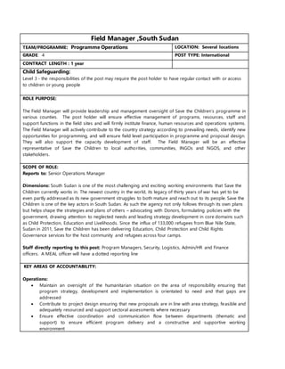 Field Manager ,South Sudan
TEAM/PROGRAMME: Programme Operations LOCATION: Several locations
GRADE: 4 POST TYPE: International
CONTRACT LENGTH : 1 year
Child Safeguarding:
Level 3 - the responsibilities of the post may require the post holder to have regular contact with or access
to children or young people
ROLE PURPOSE:
The Field Manager will provide leadership and management oversight of Save the Children’s programme in
various counties. The post holder will ensure effective management of programs, resources, staff and
support functions in the field sites and will firmly institute finance, human resources and operations systems.
The Field Manager will actively contribute to the country strategy according to prevailing needs, identify new
opportunities for programming, and will ensure field level participation in programme and proposal design.
They will also support the capacity development of staff. The Field Manager will be an effective
representative of Save the Children to local authorities, communities, INGOs and NGOS, and other
stakeholders.
SCOPE OF ROLE:
Reports to: Senior Operations Manager
Dimensions: South Sudan is one of the most challenging and exciting working environments that Save the
Children currently works in. The newest country in the world, its legacy of thirty years of war has yet to be
even partly addressed as its new government struggles to both mature and reach out to its people. Save the
Children is one of the key actors in South Sudan. As such the agency not only follows through its own plans
but helps shape the strategies and plans of others – advocating with Donors, formulating policies with the
government, drawing attention to neglected needs and leading strategy development in core domains such
as Child Protection, Education and Livelihoods. Since the influx of 133,000 refugees from Blue Nile State,
Sudan in 2011, Save the Children has been delivering Education, Child Protection and Child Rights
Governance services for the host community and refugees across four camps.
Staff directly reporting to this post: Program Managers, Security, Logistics, Admin/HR and Finance
officers. A MEAL officer will have a dotted reporting line
KEY AREAS OF ACCOUNTABILITY:
Operations:
 Maintain an oversight of the humanitarian situation on the area of responsibility ensuring that
program strategy, development and implementation is orientated to need and that gaps are
addressed
 Contribute to project design ensuring that new proposals are in line with area strategy, feasible and
adequately resourced and support sectoral assessments where necessary
 Ensure effective coordination and communication flow between departments (thematic and
support) to ensure efficient program delivery and a constructive and supportive working
environment
 