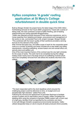 Hyflex completes 'A grade' roofing
application at St Mary's College
refurbishment in double quick time
Built by Morgan Sindall, the project forms the latest stage of the £400 million
Hull Building Schools for the Future (BSF) programme. Faced with a series of
failing roofs, the main contractor turned to Hyflex Roofing, part of leading
waterproofing and roofing specialist BriggsAmasco.
“Hyflex was selected primarily because of their extensive experience, and in-
house expertise from detailing and design, procurement and management of
the works on site, commented Paul Limb, project manager, Morgan Sindall.
“This combined with the known quality of their workforce provided a winning
formula for this element of the works.”
With minimal disruption key, the Hyflex scope of work for the composite panel
roofs on a number of pitched roof areas included all on-site health and safety
requirements, including scaffolding, access towers and anti-vandal office unit,
security store and welfare unit.
One of the most important factors of the contract was the very tight schedule
for the scope of works. The work had to be completed during the college
holiday break mainly due to the large amount of scaffolding involved which
had to be completely removed from site before the students returned to the
college.
“The team responded well to the short deadlines which ensured the
challenging project could be delivered on time, on budget and to an
exceptionally high standard,” added Paul Limb.
Following the removal and replacement of perimeter flashings to facilitate
access to gutters and to seal bottom area of sheets, Hyflex completed the
detailing work using the company’s Exemplar PMMA system with a finish coat
of a light grey retroflect finish as specified by the contractor and client.
In line with Morgan Sindall’s exceptional environmental standards, Hyflex
utilised designated skips on site to recycle all waste produced where possible,
 