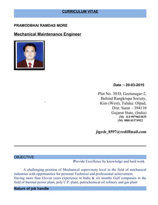 CURRICULUM VITAE
PRAMODBHAI RAMDAS MORE
Mechanical Maintenance Engineer
Date :- 20-03-2015
Plot No. 30/D, Geetanagar-2,
Behind Rangkrupa Society,
` Kim (West), Taluka: Olpad,
Dist: Surat – 394110
Gujarat State, (India)
(M) 0 0 9979033035
(M) 008141374922
jigesh_8597@rediffmail.com
OBJECTIVE
Provide Excellence by knowledge and hard work.
A challenging position of Mechanical supervisory level in the field of mechanical
industries with opportunities for personal Technical and professional achievement.
Having more than Eleven years experience in India & six months Gulf companies in the
field of thermal power plant, poly C.P. plant, petrochemical oil refinery and gas plant
Nature of job handle
 