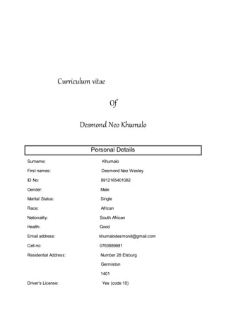 Curriculum vitae
Of
Desmond Neo Khumalo
Personal Details
Surname: Khumalo
First names: Desmond Neo Wesley
ID No: 8912165401082
Gender: Male
Marital Status: Single
Race: African
Nationality: South African
Health: Good
Email address: khumalodesmond@gmail.com
Cell no: 0763889881
Residential Address: Number 28 Elsburg
Germiston
1401
Driver’s License: Yes (code 10)
 