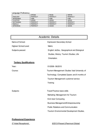 Language Proficiency:
Academic Details
Name of School: Eqinisweni Secondary School
Highest School Level: Matric
Subjects passed: English, IsiZulu, Geographical and Biological
Studies, History, Tourism Studies, Life
Orientation.
Tertiary Qualifications
Year: 01/2008- 06/2010
Course: Tourism Management Studies Vaal University of
Technology. Completed 2years and 6 months of
Tourism Management customer service
Training
Subjects: Travel Practice basic skills
Marketing Management for Tourism
End User Computing
Business Management/Entrepreneurship
Public Relations and Communication
Tourism Environmental Development Studies.
Professional Experience
5* Hotel Receptionist 9/2013-Present (Peermont Global)
SPEAK READ WRITE
ENGLISH PERFECT PERFECT PERFECT
AFRIKAANS FAIR FAIR FAIR
S SOTHO GOOD GOOD GOOD
SETSWANA PERFECT PERFECT PERFECT
ISIZULU PERFECT PERFECT PERFECT
XITSONGA PERFECT GOOD GOOD
 