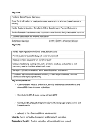 Key Skills:
Front and Back of House Operations
Guest Service Excellence, meet performance benchmarks in all areas (speed, accuracy,
volume)
Handle Customer Inquiries, Complaints, Billing Questions and Payment Extensions
Service Requests, Locate resources for problem resolution and design best-option solutions
Customer Satisfaction and improve productivity
Switchboard Operator 04/2011-07/2011 (Peermont Global)
Key Skills:
Key Accomplishments:
 Commended for initiative, enthusiasm, tenacity and intense customer focus and
dependability in performance evaluations.
 Contributed to 95% E-guest survey ratings in 2013
 Contributed 5% of Loyalty Programme (Crown Key) sign-ups for prospective and
frequent guests.
 Adhered to the 4 Peermont Global values namely:
Integrity- Always be Truthful, transparent and honest with each other
Respect and Humility- Treating each other with consideration and respect.
Handle incoming calls from Internal and External Guests
Provide customer support in busy call center environment
Resolve complex issues and win customer loyalty
Strategic-relationship-building skills, solve problems creatively and use tact to find
common ground and achieve win-win outcomes.
Manage a high-volume workload within a deadline-driven environment
Completed voluntary customer service training to learn ways to enhance customer
satisfaction and improve productivity.
 