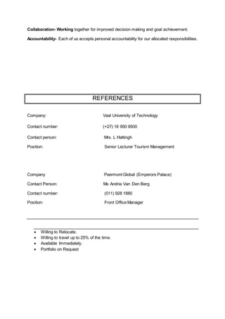 Collaboration- Working together for improved decision making and goal achievement.
Accountability- Each of us accepts personal accountability for our allocated responsibilities.
REFERENCES
Company: Vaal University of Technology
Contact number: (+27) 16 950 9500
Contact person: Mrs. L Hattingh
Position: Senior Lecturer Tourism Management
Company Peermont Global (Emperors Palace)
Contact Person: Ms Andria Van Den Berg
Contact number: (011) 928 1880
Position: Front Office Manager
 Willing to Relocate.
 Willing to travel up to 25% of the time.
 Available Immediately.
 Portfolio on Request
 