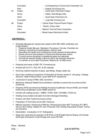 Page 3 of 3
Consultant :: LG Engineering & Construction Corporation Ltd.
Plant :: Catalytic De-Waxing Unit.
05. Project :: South Asian Petrochem Project.
Venue :: Haldia, West Bengal, India
Client :: South Asian Petrochem Ltd.
Consultant :: Lurgi India Company Ltd.
06. Project :: Talcher Super Thermal Power Project.
Venue :: Talcher, Orissa, India
Client :: National Thermal Power Corporation.
Consultant :: Bharat Heavy Electricals Limited
JOB PROFILE ::
 All Quality Management System jobs related to ISO 9001:2008 certification and
implementation.
 Preparing Quality Manuals, Mandatory Procedures, Formats, Checklists etc.
 Planning, conducting and participating in Internal Audit.
 Generating the reports and monitoring the timely closeout of observations.
 Review and error trend analysis of Technical & Internal Audit reports.
 To assist various disciplines in establishing goals and objectives.
 Promote the required Quality Culture by day to day personal interaction.
 To maintain an up-to-date Procedures, Reports etc. at QMS server.
 Preparing and review of QAP, ITP, Procedures etc.
 Worked with CS, P11, P22, P91, & SS materials.
 Incoming material inspection of pipes, pipe fittings, flanges, plates etc.
 Day to day monitoring & inspection of Fabrication & Erection activity of Unit piping, Tankage,
Structure, Boiler Pressure Parts, as per QAP & ITP requirement.
 Conversant of study of P&ID, GAD, Isometrics.
 Monitoring welding & Related Documentations, activities to prevent the occurrence of Non
Conformity.
 Preparing WPS and witnessing Welding Procedure Qualification Record (PQR), and Welder
Performance Qualification as per ASME Section IX.
 Familiar with welding process – SMAW, GTAW, SAW, CO2 MAG, FCAW etc.
 Welding Consumables Calculation & Control (Storage & Handling).
 Involved with Heat Treatment process activity.
 Preparation of Test Packs and its NDT clearance.
 Material inspection, Witnessing of PMI test, Witnessing & review NDT Technique (PT, MPT),
Vacuum Box Testing, Holiday Pin Test, Pneumatic Test, Pickling–Passivation & Hydro Test as
per procedure.
 Interpretation & evaluation of UT, Radiographs.
 Stage wise supervision & inspection of 92 M Dia. & 20 M height Internal floating roof (Double
Deck) type atmospheric Crude Storage tank as per API 650.
Place :: Mumbai
Date :: (LALTU DUTTA)
 