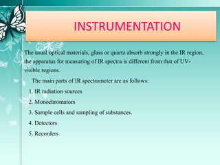 INSTRUMENTATION
The usual optical materials, glass or quartz absorb strongly in the IR region,
the apparatus for measuring of IR spectra is different from that of UV-
visible regions.
The main parts of IR spectrometer are as follows:
1. IR radiation sources
2. Monochromators
3. Sample cells and sampling of substances.
4. Detectors
5. Recorders
 
