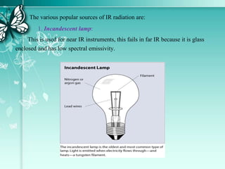 The various popular sources of IR radiation are:
1. Incandescent lamp:
This is used for near IR instruments, this fails in far IR because it is glass
enclosed and has low spectral emissivity.
 