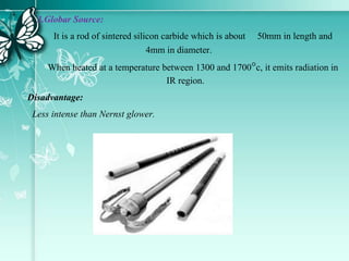 3.Globar Source:
It is a rod of sintered silicon carbide which is about 50mm in length and
4mm in diameter.
When heated at a temperature between 1300 and 1700c, it emits radiation in
IR region.
Disadvantage:
Less intense than Nernst glower.
 