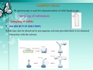 SAMPLE CELLS
IR spectroscopy is used for characterization of solid liquid or gas.
Sampling of substances
1) Sampling of solids:
 SOLIDS RUN IN SOLUTION.
Solids may also be dissolved in non-aqueous solvents provided there is no chemical
interaction with the solvent.
 