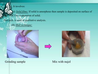 It involves:
(A) Solid films: If solid is amorphous then sample is deposited on surface of
KBr/ NaCl by evaporation of solid.
This tech. is used in qualitative analysis.
(B) Mull technique:
Grinding sample Mix with nujol
 