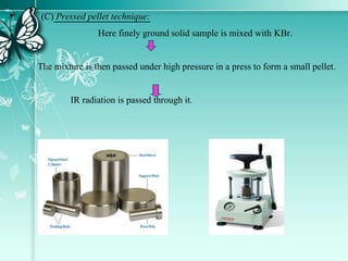 • (C) Pressed pellet technique:
Here finely ground solid sample is mixed with KBr.
The mixture is then passed under high pressure in a press to form a small pellet.
IR radiation is passed through it.
 