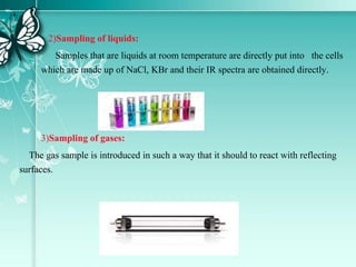 2)Sampling of liquids:
Samples that are liquids at room temperature are directly put into the cells
which are made up of NaCl, KBr and their IR spectra are obtained directly.
3)Sampling of gases:
The gas sample is introduced in such a way that it should to react with reflecting
surfaces.
 
