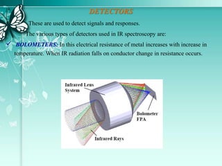 DETECTORS
These are used to detect signals and responses.
The various types of detectors used in IR spectroscopy are:
 BOLOMETERS: In this electrical resistance of metal increases with increase in
temperature. When IR radiation falls on conductor change in resistance occurs.
 