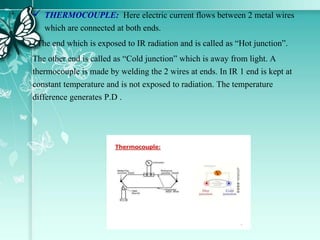  THERMOCOUPLE: Here electric current flows between 2 metal wires
which are connected at both ends.
The end which is exposed to IR radiation and is called as “Hot junction”.
The other end is called as “Cold junction” which is away from light. A
thermocouple is made by welding the 2 wires at ends. In IR 1 end is kept at
constant temperature and is not exposed to radiation. The temperature
difference generates P.D .
 