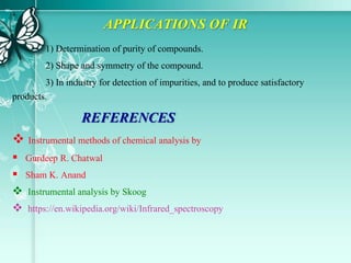 APPLICATIONS OF IR
1) Determination of purity of compounds.
2) Shape and symmetry of the compound.
3) In industry for detection of impurities, and to produce satisfactory
products.
REFERENCES
 Instrumental methods of chemical analysis by
 Gurdeep R. Chatwal
 Sham K. Anand
 Instrumental analysis by Skoog
 https://en.wikipedia.org/wiki/Infrared_spectroscopy
 