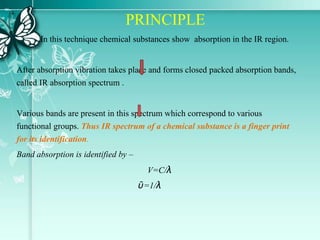 PRINCIPLE
In this technique chemical substances show absorption in the IR region.
After absorption vibration takes place and forms closed packed absorption bands,
called IR absorption spectrum .
Various bands are present in this spectrum which correspond to various
functional groups. Thus IR spectrum of a chemical substance is a finger print
for its identification.
Band absorption is identified by –
V=C/λ
ῡ=1/λ
 