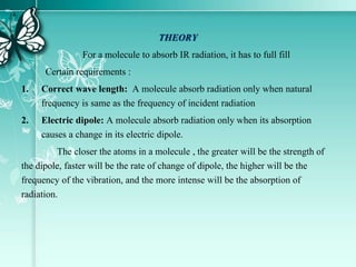 THEORY
For a molecule to absorb IR radiation, it has to full fill
Certain requirements :
1. Correct wave length: A molecule absorb radiation only when natural
frequency is same as the frequency of incident radiation
2. Electric dipole: A molecule absorb radiation only when its absorption
causes a change in its electric dipole.
The closer the atoms in a molecule , the greater will be the strength of
the dipole, faster will be the rate of change of dipole, the higher will be the
frequency of the vibration, and the more intense will be the absorption of
radiation.
 