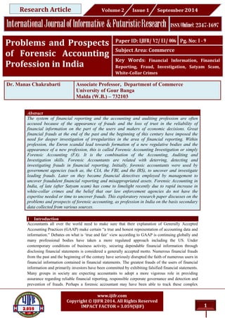 1
www.ijifr.com
Copyright © IJIFR 2014. All Rights Reserved
IMPACT FACTOR = 3.059(SJIF)
Abstract
The system of financial reporting and the accounting and auditing profession are often
accused because of the appearance of frauds and the loss of trust in the reliability of
financial information on the part of the users and makers of economic decisions. Great
financial frauds at the end of the past and the beginning of this century have imposed the
need for deeper investigation of irregularities in the area of financial reporting. Within
profession, the Enron scandal lead towards formation of a new regulative bodies and the
appearance of a new profession, this is called Forensic Accounting Investigation or simply
Forensic Accounting (FA). It is the combination of the Accounting, Auditing and
Investigation skills. Forensic Accountants are related with deterring, detecting and
investigating frauds in financial reporting. Initially, forensic accountants were used by
government agencies (such as, the CIA, the FBI, and the IRS), to uncover and investigate
leading frauds. Later on they became financial detectives employed by management to
uncover fraudulent financial reporting and misappropriated assets. Forensic Accounting in
India, of late (after Satyam scam) has come to limelight recently due to rapid increase in
white-collar crimes and the belief that our law enforcement agencies do not have the
expertise needed or time to uncover frauds. This exploratory research paper discusses on the
problems and prospects of forensic accounting, as profession in India on the basis secondary
data collected from various sources.
1 Introduction
Accountants all over the world need to make sure that their explanation of Generally Accepted
Accounting Practices (GAAP) make certain “a true and honest representation of accounting data and
information.” Debates on what is ‘true and fair’ view according to GAAP is continuing globally and
many professional bodies have taken a more regulated approach including the US. Under
contemporary conditions of business activity, securing dependable financial information through
disclosing financial statements is considered a generally accepted motto. Numerous financial frauds
from the past and the beginning of the century have seriously disrupted the faith of numerous users in
financial information contained in financial statements. The greatest frauds of the users of financial
information and primarily investors have been committed by exhibiting falsified financial statements.
Many groups in society are expecting accountants to adopt a more vigorous role in providing
assurance regarding reliable financial reporting, responsible corporate governance and detection and
prevention of frauds. Perhaps a forensic accountant may have been able to track these complex
Dr. Manas Chakrabarti Associate Professor, Department of Commerce
University of Gour Banga
Malda (W.B.) – 732103
Paper ID: IJIFR/ V2/ E1/ 006 Pg. No: 1 - 9
Subject Area: Commerce
Key Words: Financial Information, Financial
Reporting, Fraud, Investigation, Satyam Scam,
White-Collar Crimes
Problems and Prospects
of Forensic Accounting
Profession in India
Research Article
 