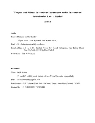 Weapons and Related International Instruments under International
Humanitarian Law: A Review
Abstract
Author
Name : Shashank Shekhar Pandey
(2nd year B.B.A LL.B, Symbiosis Law School Noida )
Email – Id : shashankspandey14@gmail.com
Postal Address : A-15, G-48 , Sanskriti Awass Boys Hostel, Bishanpura , Near Labour Chouk
Sec-58 , Noida (201301) , Uttar Pradesh
Contact No. : +91-9650759217
Co-Author
Name: Ruchi Saxena
(1st year B.A LL.B (Hons.), Institute of Law Nirma University, Ahmedabad)
Email – Id: saxenaruchi85@gmail.com
Postal Addres : 201, G-Anand Vihar Flats, IOC road, Tragad, Ahmedabad(Gujarat), 382470
Contact No. : +91-9424800329, 9727296110
 