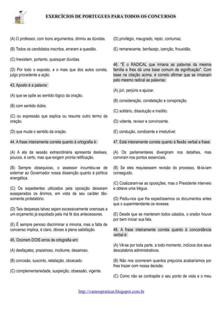 EXERCÍCIOS DE PORTUGUES PARA TODOS OS CONCURSOS

(A) O professor, com bons argumentos, dirimiu as dúvidas.

(D) privilégio, maugrado, repto, contumaz.

(B) Todos os candidatos inscritos, erraram a questão.

(E) remanecente, benfazejo, izenção, frouxidão.

(C) Inexistem, portanto, quaisquer dúvidas.
(D) Por todo o exposto, e o mais que dos autos consta,
julgo procedente a ação.

46. "É o RADICAL que irmana as palavras da mesma
família e lhes dá uma base comum de significação". Com
base na citação acima, é correto afirmar que se irmanam
pelo mesmo radical as palavras:

43. Aposto é a palavra:
(A) júri, perjúrio e ajuizar.
(A) que se opõe ao sentido lógico da oração.
(B) consideração, constelação e conspiração.
(B) com sentido dúbio.
(C) solitário, dissolução e insólito.
(C) ou expressão que explica ou resume outro termo da
oração.

(D) vidente, revisor e convincente.

(D) que muda o sentido da oração.

(E) condução, condizente e irredutível.

44. A frase inteiramente correta quanto à ortografia é:

47. Está inteiramente correta quanto à flexão verbal a frase:

(A) A ata da sessão extraordinária apresenta deslises,
poucos, é certo, mas que exigem pronta retificação.

(A) Os parlamentares divergiram nos detalhes, mas
conviram nos pontos essenciais.

(B) Sempre obsequioso, o assessor incumbiu-se de
externar ao Governador nossa dissenção quanto à política
energética.

(B) Se eles requisessem revisão do processo, tê-la-iam
conseguido.

(C) Os expedientes utilizados pela oposição deixaram
exasperados os ânimos, em vista de seu caráter tãosomente protelatório.
(D) Tais despesas talvez sejam excessivamente onerosas a
um orçamento já expoliado pela má fé dos antecessores.
(E) É sempre penoso discriminar a minoria, mas a falta de
concenso implica, é claro, óbices à plena satisfação.

(C) Coalizaram-se as oposições, mas o Presidente interveio
e obteve uma trégua.
(D) Pediu-nos que lhe expedíssemos os documentos antes
que o superintendente os revesse.
(E) Desde que se manteram todos calados, o orador houve
por bem iniciar sua fala.
48. A frase inteiramente correta quanto à concordância
verbal é:

45. Ocorrem DOIS erros de ortografia em:
(A) desfaçatez, prazeiroso, incólume, desairoso.
(B) concisão, suscinto, retaliação, obcecado.

(A) Vê-se por toda parte, a todo momento, indícios dos seus
descalabros administrativos.
(B) Não nos ocorreram quantos prejuízos acabaríamos por
lhes trazer com nossa decisão.

(C) complementariedade, suspeição, obsessão, vigente.
(C) Como não se contrapõe o seu ponto de vista e o meu
http://vamospraticar.blogspot.com.br

 