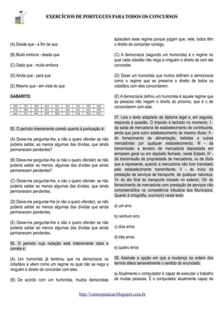 EXERCÍCIOS DE PORTUGUES PARA TODOS OS CONCURSOS

aplaudem esse regime porque julgam que, nele, todos têm
o direito de concordar consigo.

(A) Desde que - a fim de que
(B) Muito embora - desde que

(C) A democracia (segundo um humorista) é o regime no
qual cada cidadão não nega a ninguém o direito de com ele
concordar.

(C) Dado que - muito embora
(D) Ainda que - para que

(D) Disse um humorista que muitos definem a democracia
como o regime que se preserva o direito de todos os
cidadãos com eles concordarem.

(E) Mesmo que - em vista do que
GABARITO:

(E) A democracia definiu um humorista é aquele regime que
as pessoas não negam o direito do próximo, que é o de
concordarem com elas.

55. O período inteiramente correto quanto à pontuação é:
(A) Deixe-me perguntar-lhe, e não o quero ofender se não
poderia saldar, ao menos algumas das dívidas, que ainda
permanecem pendentes?
(B) Deixe-me perguntar-lhe (e não o quero ofender) se não
poderia saldar ao menos, algumas das dívidas que ainda
permanecem pendentes?
(C) Deixe-me perguntar-lhe, e não o quero ofender: se não
poderia saldar ao menos algumas das dívidas, que ainda
permanecem pendentes.

57. Leia o texto adaptado de diploma legal e, em seguida,
responda à questão. O imposto é tachado no momento: I da saida de mercadoria de estabelecimento de contribuinte,
ainda que para outro estabelecimento do mesmo titular; II do fornecimento de alimentação, bebidas e outras
mercadorias por qualquer estabelecimento; III - da
transmissão a terceiro de mercadoria depositada em
armazem geral ou em depósito fechado, neste Estado; IV da transmissão de propriedade de mercadoria, ou de título
que a represente, quando a mercadoria não tiver transitado
pelo estabelecimento transmitente; V - do início da
prestação de serviços de transporte, de qualquer natureza;
VI- do ato final do transporte iniciado no exterior; VII- do
fornecimento de mercadoria com prestação de serviços não
compreendidos na competência tributária dos Municípios.
Quanto à ortografia, ocorre(m) neste texto

(D) Deixe-me perguntar-lhe (e não o quero ofender), se não
poderia saldar ao menos algumas das dívidas que ainda
permanecem pendentes.

a) um erro

(E) Deixe-me perguntar-lhe e não o quero ofender se não
poderia saldar ao menos algumas das dívidas que ainda
permanecem pendentes.

c) dois erros

56. O período cuja redação está inteiramente clara e
correta é:

e) quatro erros

(A) Um humorista já lembrou que na democracia os
cidadãos a vêem como um regime no qual não se nega a
ninguém o direito de concordar com eles.
(B) De acordo com um humorista, muitos democratas

b) nenhum erro

d) três erros

58. Assinale a opção em que a mudança na ordem dos
termos altera sensivelmente o sentido do enunciado.
a) Atualmente o computador é capaz de executar o trabalho
de muitas pessoas. É o computador atualmente capaz de

http://vamospraticar.blogspot.com.br

 