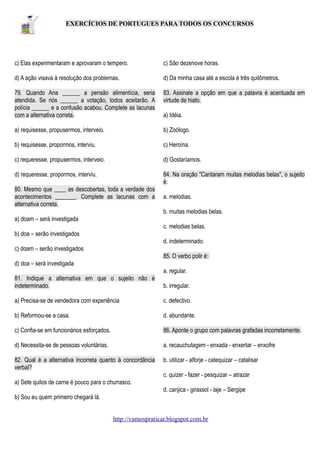 EXERCÍCIOS DE PORTUGUES PARA TODOS OS CONCURSOS

c) Elas experimentaram e aprovaram o tempero.

c) São dezenove horas.

d) A ação visava à resolução dos problemas.

d) Da minha casa até a escola é três quilômetros.

79. Quando Ana ______ a pensão alimentícia, seria
atendida. Se nós ______ a votação, todos aceitarão. A
polícia ______ e a confusão acabou. Complete as lacunas
com a alternativa correta.

83. Assinale a opção em que a palavra é acentuada em
virtude de hiato.

a) requisesse, propusermos, interveio.

b) Zoólogo.

b) requisesse, propormos, interviu.

c) Heroína.

c) requeresse, propusermos, interveio.

d) Gostaríamos.

d) requeresse, propormos, interviu.

84. Na oração "Cantaram muitas melodias belas", o sujeito
é:

80. Mesmo que ____ as descobertas, toda a verdade dos
acontecimentos _______. Complete as lacunas com a
alternativa correta.

a) Idéia.

a. melodias.
b. muitas melodias belas.

a) doam – será investigada
c. melodias belas.
b) doa – serão investigados
d. indeterminado.
c) doam – serão investigados
85. O verbo polir é:
d) doa – será investigada
a. regular.
81. Indique a alternativa em que o sujeito não é
indeterminado.

b. irregular.

a) Precisa-se de vendedora com experiência

c. defectivo.

b) Reformou-se a casa.

d. abundante.

c) Confia-se em funcionários esforçados.

86. Aponte o grupo com palavras grafadas incorretamente.

d) Necessita-se de pessoas voluntárias.

a. recauchutagem - enxada - enxertar – enxofre

82. Qual é a alternativa incorreta quanto à concordância
verbal?

b. utilizar - alforje - catequizar – catalisar
c. quizer - fazer - pesquizar – atrazar

a) Sete quilos de carne é pouco para o churrasco.
d. canjica - girassol - laje – Sergipe
b) Sou eu quem primeiro chegará lá.
http://vamospraticar.blogspot.com.br

 