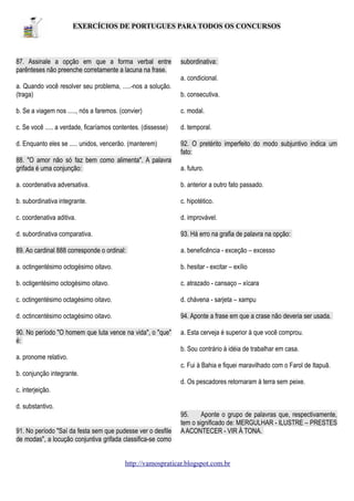 EXERCÍCIOS DE PORTUGUES PARA TODOS OS CONCURSOS

87. Assinale a opção em que a forma verbal entre
parênteses não preenche corretamente a lacuna na frase.

subordinativa:
a. condicional.

a. Quando você resolver seu problema, .....-nos a solução.
(traga)

b. consecutiva.

b. Se a viagem nos ....., nós a faremos. (convier)

c. modal.

c. Se você ..... a verdade, ficaríamos contentes. (dissesse)

d. temporal.

d. Enquanto eles se ..... unidos, vencerão. (manterem)

92. O pretérito imperfeito do modo subjuntivo indica um
fato:

88. "O amor não só faz bem como alimenta". A palavra
grifada é uma conjunção:

a. futuro.

a. coordenativa adversativa.

b. anterior a outro fato passado.

b. subordinativa integrante.

c. hipotético.

c. coordenativa aditiva.

d. improvável.

d. subordinativa comparativa.

93. Há erro na grafia de palavra na opção:

89. Ao cardinal 888 corresponde o ordinal:

a. beneficência - exceção – excesso

a. octingentésimo octogésimo oitavo.

b. hesitar - excitar – exílio

b. octigentésimo octogésimo oitavo.

c. atrazado - cansaço – xícara

c. octingentésimo octagésimo oitavo.

d. chávena - sarjeta – xampu

d. octincentésimo octagésimo oitavo.

94. Aponte a frase em que a crase não deveria ser usada.

90. No período "O homem que luta vence na vida", o "que"
é:

a. Esta cerveja é superior à que você comprou.
b. Sou contrário à idéia de trabalhar em casa.

a. pronome relativo.
c. Fui à Bahia e fiquei maravilhado com o Farol de Itapuã.
b. conjunção integrante.
d. Os pescadores retornaram à terra sem peixe.
c. interjeição.
d. substantivo.
91. No período "Saí da festa sem que pudesse ver o desfile
de modas", a locução conjuntiva grifada classifica-se como

95.
Aponte o grupo de palavras que, respectivamente,
tem o significado de: MERGULHAR - ILUSTRE – PRESTES
A ACONTECER - VIR À TONA.

http://vamospraticar.blogspot.com.br

 