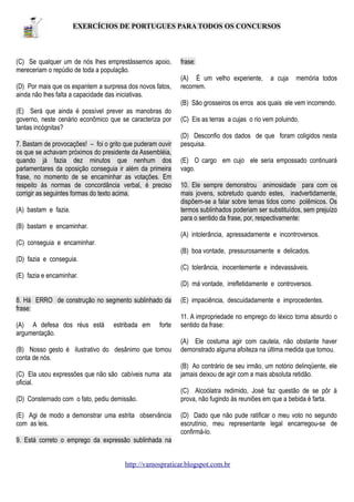 EXERCÍCIOS DE PORTUGUES PARA TODOS OS CONCURSOS

(C) Se qualquer um de nós lhes emprestássemos apoio,
mereceriam o repúdio de toda a população.
(D) Por mais que os espantem a surpresa dos novos fatos,
ainda não lhes falta a capacidade das iniciativas.

frase:
(A) É um velho experiente,
recorrem.

a cuja

memória todos

(B) São grosseiros os erros aos quais ele vem incorrendo.
(E) Será que ainda é possível prever as manobras do
governo, neste cenário econômico que se caracteriza por
tantas incógnitas?
7. Bastam de provocações! – foi o grito que puderam ouvir
os que se achavam próximos do presidente da Assembléia,
quando já fazia dez minutos que nenhum dos
parlamentares da oposição conseguia ir além da primeira
frase, no momento de se encaminhar as votações. Em
respeito às normas de concordância verbal, é preciso
corrigir as seguintes formas do texto acima.
(A) bastam e fazia.

(C) Eis as terras a cujas o rio vem poluindo.
(D) Desconfio dos dados de que foram coligidos nesta
pesquisa.
(E) O cargo em cujo ele seria empossado continuará
vago.
10. Ele sempre demonstrou animosidade para com os
mais jovens, sobretudo quando estes, inadvertidamente,
dispõem-se a falar sobre temas tidos como polêmicos. Os
termos sublinhados poderiam ser substituídos, sem prejuízo
para o sentido da frase, por, respectivamente:

(B) bastam e encaminhar.
(A) intolerância, apressadamente e incontroversos.
(C) conseguia e encaminhar.
(B) boa vontade, pressurosamente e delicados.
(D) fazia e conseguia.
(C) tolerância, inocentemente e indevassáveis.
(E) fazia e encaminhar.
(D) má vontade, irrefletidamente e controversos.
8. Há ERRO de construção no segmento sublinhado da
frase:
(A) A defesa dos réus está
argumentação.

estribada em

forte

(B) Nosso gesto é ilustrativo do desânimo que tomou
conta de nós.
(C) Ela usou expressões que não são cabíveis numa ata
oficial.
(D) Consternado com o fato, pediu demissão.
(E) Agi de modo a demonstrar uma estrita observância
com as leis.

(E) impaciência, descuidadamente e improcedentes.
11. A impropriedade no emprego do léxico torna absurdo o
sentido da frase:
(A) Ele costuma agir com cautela, não obstante haver
demonstrado alguma afoiteza na última medida que tomou.
(B) Ao contrário de seu irmão, um notório delinqüente, ele
jamais deixou de agir com a mais absoluta retidão.
(C) Alcoólatra redimido, José faz questão de se pôr à
prova, não fugindo às reuniões em que a bebida é farta.
(D) Dado que não pude ratificar o meu voto no segundo
escrutínio, meu representante legal encarregou-se de
confirmá-lo.

9. Está correto o emprego da expressão sublinhada na
http://vamospraticar.blogspot.com.br

 