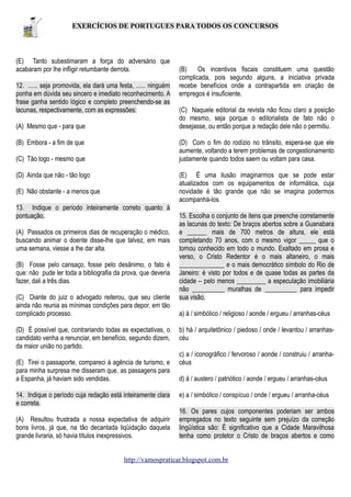 EXERCÍCIOS DE PORTUGUES PARA TODOS OS CONCURSOS

(E) Tanto subestimaram a força do adversário que
acabaram por lhe infligir retumbante derrota.
12. ...... seja promovida, ela dará uma festa, ...... ninguém
ponha em dúvida seu sincero e imediato reconhecimento. A
frase ganha sentido lógico e completo preenchendo-se as
lacunas, respectivamente, com as expressões:
(A) Mesmo que - para que
(B) Embora - a fim de que

(B)
Os incentivos fiscais constituem uma questão
complicada, pois segundo alguns, a iniciativa privada
recebe benefícios onde a contrapartida em criação de
empregos é insuficiente.
(C) Naquele editorial da revista não ficou claro a posição
do mesmo, seja porque o editorialista de fato não o
desejasse, ou então porque a redação dele não o permitiu.
(D) Com o fim do rodízio no trânsito, espera-se que ele
aumente, voltando a terem problemas de congestionamento
justamente quando todos saem ou voltam para casa.

(C) Tão logo - mesmo que
(D) Ainda que não - tão logo

(E) É uma ilusão imaginarmos que se pode estar
atualizados com os equipamentos de informática, cuja
novidade é tão grande que não se imagina podermos
acompanhá-los.

(E) Não obstante - a menos que
13. Indique o período inteiramente correto quanto à
pontuação.
(A) Passados os primeiros dias de recuperação o médico,
buscando animar o doente disse-lhe que talvez, em mais
uma semana, viesse a lhe dar alta.
(B) Fosse pelo cansaço, fosse pelo desânimo, o fato é
que: não pude ler toda a bibliografia da prova, que deveria
fazer, dali a três dias.
(C) Diante do juiz o advogado reiterou, que seu cliente
ainda não reunia as mínimas condições para depor, em tão
complicado processo.
(D) É possível que, contrariando todas as expectativas, o
candidato venha a renunciar, em benefício, segundo dizem,
da maior união no partido.
(E) Tirei o passaporte, compareci à agência de turismo, e
para minha surpresa me disseram que, as passagens para
a Espanha, já haviam sido vendidas.
14. Indique o período cuja redação está inteiramente clara
e correta.
(A) Resultou frustrada a nossa expectativa de adquirir
bons livros, já que, na tão decantada liqüidação daquela
grande livraria, só havia títulos inexpressivos.

15. Escolha o conjunto de itens que preenche corretamente
as lacunas do texto: De braços abertos sobre a Guanabara
e ______ mais de 700 metros de altura, ele está
completando 70 anos, com o mesmo vigor _____ que o
tornou conhecido em todo o mundo. Exaltado em prosa e
verso, o Cristo Redentor é o mais altaneiro, o mais
______________ e o mais democrático símbolo do Rio de
Janeiro: é visto por todos e de quase todas as partes da
cidade – pelo menos _________ a especulação imobiliária
não __________ muralhas de __________ para impedir
sua visão.
a) à / simbólico / religioso / aonde / ergueu / arranhas-céus
b) há / arquitetônico / piedoso / onde / levantou / arranhascéu
c) a / iconográfico / fervoroso / aonde / construiu / arranhacéus
d) à / austero / patriótico / aonde / ergueu / arranhas-céus
e) a / simbólico / conspícuo / onde / ergueu / arranha-céus
16. Os pares cujos componentes poderiam ser ambos
empregados no texto seguinte sem prejuízo da correção
lingüística são: É significativo que a Cidade Maravilhosa
tenha como protetor o Cristo de braços abertos e como

http://vamospraticar.blogspot.com.br

 