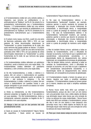 EXERCÍCIOS DE PORTUGUES PARA TODOS OS CONCURSOS

fundamentalismo? Alguns fatores são específicos.
a) O fundamentalismo cristão tem uma vertente católica, o
integrismo, que remonta ao antiliberalismo e ao
antimodernismo do "Syllabus", de Pio IX. No entanto foi no
protestantismo norte-americano que o fundamentalismo
floresceu. / O fundamentalismo cristão tem uma vertente
católica, o integrismo, que remonta ao antiliberalismo e ao
antimodernismo do "Syllabus", de Pio IX. Entretanto foi no
protestantismo norte-americano que o fundamentalismo
floresceu.
b) O próprio nome nasceu nos EUA, a partir de uma série
de fascículos publicados entre 1909 e 1915, em que
pastores de várias denominações relacionaram os
"fundamentals" ou pontos fundamentais da fé cristã, dos
quais nenhuma das igrejas poderia se desviar. / O próprio
nome nasceu nos EUA, a partir de uma série de fascículos
publicados entre 1909 e 1915, em que pastores de várias
denominações relacionaram os "fundamentals" ou pontos
fundamentais da fé cristã, de que nenhuma das igrejas
poderia se desviar.
c) Os fundamentalistas cristãos defendem um patriotismo
messiânico, vendo a América como uma nação eleita. / Os
fundamentalistas cristãos defendem um patriotismo
messiânico, e vêm a América como uma nação eleita.
d) Os três fundamentalismos, o cristão, o islâmico e o
judaico, têm em comum o tradicionalismo em questões
morais e uma posição retrógrada quanto ao estatuto da
mulher – são puritanos e misóginos. / Os três
fundamentalismos, o cristão, o islâmico e o judaico, têm em
comum o tradicionalismo em questões morais e uma
posição retrógrada no que concerne ao estatuto da mulher
– são puritanos e misóginos.
e) Direta ou indiretamente, os três fundamentalismos
estiveram presentes na tragédia do dia 11 de setembro e
em suas seqüelas. / Os três fundamentalismos, direta ou
indiretamente, estiveram presentes na tragédia do dia 11
de setembro e em suas seqüelas.
23. Marque o item em que um dos períodos não está
gramaticalmente correto.
a) Quais as causas do fundamentalismo? Alguns fatores
são específicos. / Quais seriam as causas do

b) No caso do fundamentalismo islâmico e do
fundamentalismo "pentecostal" brasileiro, por exemplo,
podemos apontar a anomia resultante do processo de
urbanização, a dissolução dos vínculos tradicionais de
solidariedade, a discriminação étnica, a marginalidade
social e a perda de prestígio do marxismo como religião
laica. / No caso do fundamentalismo islâmico e do
fundamentalismo "pentecostal" brasileiro, por exemplo,
podemos apontar a anomia que decorre do processo de
urbanização, a dissolução dos vínculos tradicionais de
solidariedade, a discriminação étnica, a marginalidade
social e a perda de prestígio do marxismo como religião
laica.
c) Mas há também fatores comuns, aplicáveis a todas as
variantes do fundamentalismo, como a dificuldade de
inserção na economia, numa fase em que o capitalismo tem
características estruturalmente excludentes, e a
desorientação diante do desaparecimento dos valores
tradicionais, em conseqüência do processo de globalização.
/ Mas há também fatores comuns, aplicáveis a todas as
variantes do fundamentalismo, como a dificuldade de
inserção na economia, em uma fase na qual o capitalismo
tem características estruturalmente excludentes, e a
desorientação diante do desaparecimento dos valores
tradicionais, em conseqüência do processo de globalização.
d) O fundamentalismo impede o homem de pensar por si
mesmo, desativa sua razão e simplifica realidades
complexas. / O fundamentalismo impede ao homem pensar
por si mesmo, desativa sua razão e simplifica realidades
complexas.
e) Nunca houve tarefa mais difícil que combater o
fundamentalismo, porque ele não é nem um erro teórico
nem uma perversão moral, mas o efeito objetivo de fatores
cuja eliminação requer nada menos que uma correção de
rumos na estrutura de nossa modernidade. / Nunca houve
tarefa mais difícil que combater o fundamentalismo, porque
ele não é nem um erro teórico e nem tampouco uma
perversão moral, mas o efeito objetivo de fatores de cuja
eliminação requer nada menos que uma correção de rumos
na estrutura de nossa modernidade.
24. Para que o texto abaixo esteja de acordo com a norma

http://vamospraticar.blogspot.com.br

 