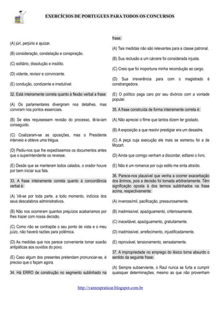 EXERCÍCIOS DE PORTUGUES PARA TODOS OS CONCURSOS

frase:
(A) júri, perjúrio e ajuizar.
(A) Tais medidas não são relevantes para a classe patronal.
(B) consideração, constelação e conspiração.
(B) Sua reclusão a um cárcere foi considerada injusta.
(C) solitário, dissolução e insólito.
(C) Creio que foi inoportuna minha recondução ao cargo.
(D) vidente, revisor e convincente.
(D) Sua irreverência para com o magistrado é
constrangedora.

(E) condução, condizente e irredutível.
32. Está inteiramente correta quanto à flexão verbal a frase:
(A) Os parlamentares divergiram nos detalhes, mas
conviram nos pontos essenciais.
(B) Se eles requisessem revisão do processo, tê-la-iam
conseguido.

(E) O político paga caro por seu divórcio com a vontade
popular.
35. A frase construída de forma inteiramente correta é:
(A) Não apreciei o filme que tantos dizem ter gostado.
(B) A exposição a que resolvi prestigiar era um desastre.

(C) Coalizaram-se as oposições, mas o Presidente
interveio e obteve uma trégua.
(D) Pediu-nos que lhe expedíssemos os documentos antes
que o superintendente os revesse.
(E) Desde que se manteram todos calados, o orador houve
por bem iniciar sua fala.
33. A frase inteiramente correta quanto à concordância
verbal é:
(A) Vê-se por toda parte, a todo momento, indícios dos
seus descalabros administrativos.
(B) Não nos ocorreram quantos prejuízos acabaríamos por
lhes trazer com nossa decisão.

(C) A peça cuja execução ele mais se esmerou foi a de
Mozart.
(D) Ainda que comigo venham a discordar, editarei o livro.
(E) Não é um romance por cujo estilo me sinta atraído.
36. Parece-nos plausível que venha a ocorrer exacerbação
dos ânimos, pois a decisão foi tomada arbitrariamente. Têm
significação oposta à dos termos sublinhados na frase
acima, respectivamente:
(A) inverossímil, pacificação, pressurosamente.
(B) inadmissível, apaziguamento, criteriosamente.
(C) inaceitável, apaziguamento, gratuitamente.

(C) Como não se contrapõe o seu ponto de vista e o meu
juízo, não haverá razões para polêmica.
(D) As medidas que nos parece conveniente tomar soarão
antipáticas aos ouvidos do povo.
(E) Caso algum dos presentes pretendam pronunciar-se, é
preciso que o façam agora.
34. Há ERRO de construção no segmento sublinhado na

(D) inadmissível, arrefecimento, injustificadamente.
(E) reprovável, tensionamento, sensatamente.
37. A impropriedade no emprego do léxico torna absurdo o
sentido da seguinte frase:
(A) Sempre subserviente, o Raul nunca se furta a cumprir
quaisquer determinações, mesmo as que não provenham

http://vamospraticar.blogspot.com.br

 