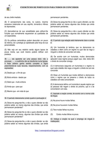 EXERCÍCIOS DE PORTUGUES PARA TODOS OS CONCURSOS

de seu chefe imediato.

permanecem pendentes.

(B) O esmaecimento das cores, no outono, imprime
excessiva melancolia em seu espírito, tornando-o infenso
às depressões.

(D) Deixe-me perguntar-lhe (e não o quero ofender), se não
poderia saldar ao menos algumas das dívidas que ainda
permanecem pendentes.

(C) Aproveitam-se de sua versatilidade para atribuir-lhe
funções que normalmente requereriam as qualidades de
um especialista.

(E) Deixe-me perguntar-lhe e não o quero ofender se não
poderia saldar ao menos algumas das dívidas que ainda
permanecem pendentes.

(D) Os políticos carismáticos podem descuidar um pouco
da retórica, tal o prestígio já capitalizado pela força da sua
personalidade.

40. O período cuja redação está inteiramente clara e correta
é:

(E) Não vejo em seu relatório senão alguns lapsos de
pouca monta, que você mesmo poderá retificar com
presteza.
38. ...... ela aparente ser uma pessoa dócil, não a
provoque, ...... a ovelhinha não se transforme numa tigresa.
A frase anterior ganha sentido completo e lógico
preenchendo-se suas lacunas, respectivamente, com as
expressões:

(A) Um humorista já lembrou que na democracia os
cidadãos a vêem como um regime no qual não se nega a
ninguém o direito de concordar com eles.
(B) De acordo com um humorista, muitos democratas
aplaudem esse regime porque julgam que, nele, todos têm
o direito de concordar consigo.
(C) A democracia (segundo um humorista) é o regime no
qual cada cidadão não nega a ninguém o direito de com ele
concordar.

(A) Desde que - a fim de que
(D) Disse um humorista que muitos definem a democracia
como o regime que se preserva o direito de todos os
cidadãos com eles concordarem.

(B) Muito embora - desde que
(C) Dado que - muito embora

(E) A democracia definiu um humorista é aquele regime que
as pessoas não negam o direito do próximo, que é o de
concordarem com elas.

(D) Ainda que - para que
(E) Mesmo que - em vista do que

41. Assinale a oração correta, de acordo com a norma culta
da língua.
39. O período inteiramente correto quanto à pontuação é:
(A) Na prova houve muitas falhas.
(A) Deixe-me perguntar-lhe, e não o quero ofender se não
poderia saldar, ao menos algumas das dívidas, que ainda
permanecem pendentes?

(B) Na prova houveram muitas falhas.
(C) Teve muitas falhas na prova.

(B) Deixe-me perguntar-lhe (e não o quero ofender) se não
poderia saldar ao menos, algumas das dívidas que ainda
permanecem pendentes?
(C) Deixe-me perguntar-lhe, e não o quero ofender: se não
poderia saldar ao menos algumas das dívidas, que ainda

(D)

Existiu muitas falhas na prova.

42. Indique a oração na qual o emprego da vírgula é
inadequado.

http://vamospraticar.blogspot.com.br

 
