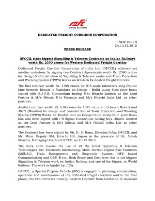 DEDICATED FREIGHT CORRIDOR CORPORATION
NEW DELHI
Dt.10.12.2015
PRESS RELEASE
DFCCIL signs biggest Signalling & Telecom Contracts on Indian Railways
worth Rs. 2390 crores for Western Dedicated Freight Corridor
Dedicated Freight Corridor Corporation of India Ltd. (DFCCIL) achieved yet
another milestone by signing two Contract Agreements worth Rs. 2390 crores
for Design & Construction of Signalling & Telecom works and Train Protection
and Warning System (TPWS) Works on Western Dedicated Freight Corridor.
The first contract worth Rs. 1780 crores for 915 route kilometers long Double
Line between Rewari to Vadodara on Design – Build Lump Sum price basis
signed with S.A.F.E. Consortium having M/s Hitachi Limited as the Lead
Partner & M/s Mitsui, M/s Texmaco and M/s Hitachi India Ltd. as other
partners.
Another contract worth Rs. 610 crores for 1370 route km between Rewari and
JNPT (Mumbai) for design and construction of Train Protection and Warning
System (TPWS) Works for Double Line on Design-Build Lump Sum price basis
has also been signed with I-N Signal Consortium having M/s Hitachi Limited
as the Lead Partner & M/s Mitsui, and M/s Hitachi India Ltd. as other
partners.
The Contract has been signed by Sh. D. S. Rana, Director/Infra, DFCCIL and
Mr. Mino, Deputy GM, Hitachi Ltd. Japan in the presence of Sh. Adesh
Sharma, Managing Director/DFCCIL on 10.12.2015.
The work shall involve the use of all the latest Signalling & Telecom
Technologies like Electronic Interlocking, Multi Section Digital Axle Counters
(MSDAC), Train Management and Diagnostic System, OFC based
Communication and GSM-R etc. Both Scope and Cost wise this is the biggest
Signalling & Telecom work on Indian Railway and one of the biggest in World
Railway. The work is funded by JICA.
DFCCIL, a Special Purpose Vehicle (SPV) is engaged in planning, construction,
operation and maintenance of the dedicated freight corridors and in the first
phase, the two corridors namely, Eastern Corridor from Ludhiana to Dankuni
 