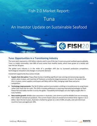 1 Produced in association with
Tuna: Opportunities in a Transitioning Industry
The tuna catch represents a $10 billion industry and is one of the top 5 most consumed seafood species globally.
Tuna is a stable commodity: over 86% of tuna comes from healthy stocks, which have grown at a steady rate
over the last 30 years.
The global tuna industry is in the midst of a paradigm shift due to increased production competition,
technological innovation and changes in consumer demand.
Investment opportunity focus areas include:
 Supply chain disruption: Papua New Guinea is building significant new canning and processing capacity,
which, when in place, will rival that of Thailand, currently the largest processor of tuna in the world. Once
this is in place, some suppliers and buyers will likely shift to PNG, changing trade flows and price
competition.
 Technology improvements: The $4.25 billion sashimi tuna market is shifting in its preference to using frozen
rather than fresh fish for sushi. This shift in market preference is requiring improved technologies to flash-
freeze fish and stably transfer it across the globe. Traceability technologies are also highly sought after in
tuna markets.
 New market growth: Middle-class consumers in Australia, Latin America and the Middle East are increasing
their intake of canned tuna products. The current import value of canned tuna to these three regions is $1.2
billion. Over the last 3 years, Australia’s market has grown at a rate of 30% annually, and Latin American
countries have averaged over 20%.
Fish 2.0 Market Report:
Tuna
An Investor Update on Sustainable Seafood
2015
 