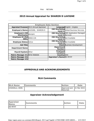 2015 Annual Appraisal for SHARON D LAVIGNE
APPROVALS AND ACKNOWLEDGMENTS
NLA Comments
Appraiser Acknowledgement
Print RETURN
Employee Data Section
Appraisal Purpose:2015 Annual Appraisal LanguageEnglish - Anglais
Employee's Name:LAVIGNE, SHARON D
CSC Org Rollup
Level 1:
Global Business Services
Employee's CSC
Shortname:
slavigne
CSC Org Rollup
Level 2:
GBS Application Managed
Services
Employee ID (Not
SSN):
00661126
CSC Org Rollup
Level 3:
Not Available
Employee Status:Active
CSC Org Rollup
Level 4:
Not Available
Job Title: Client: Business Development
Department Name:
Department
Number:
Payroll System:Other
Employee
Location:
Matrix Manager #1:PETE FERRON Country: USA
Matrix Manager #2: Appraiser's Name:ED PETIT
Matrix Manager #3:
NLA Name Comments Action Date
CHIAVELLI, JOHN Approved and
Returned
31 Mar 2015
Appraiser
Name
Comments Action Date
ED PETIT
Page 1 of 6
4/21/2015https://gpars.amer.csc.com/pars/KRAReport_2013.asp?AppId={C9EE2DBC-8289-4BED-...
 