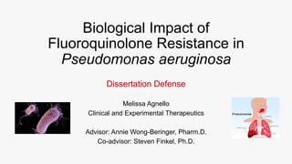 Dissertation Defense
Melissa Agnello
Clinical and Experimental Therapeutics
Advisor: Annie Wong-Beringer, Pharm.D.
Co-advisor: Steven Finkel, Ph.D.
Biological Impact of
Fluoroquinolone Resistance in
Pseudomonas aeruginosa
 