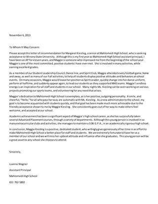 November6,2013
To Whom It May Concern:
Please acceptthisletterof recommendationforMargaretKiesling,asenioratMahtomedi HighSchool,whoisseeking
acceptance to WinonaState University. Althoughthisismyfirstyearas Mahtomedi HighSchool assistantprincipal, I
have beenanAP forelevenyears,andMaggie issomeone whoimpressedme fromthe beginningof the school year.
Maggie is one of the mostcommitted,positive studentsIhave evermet. She isinvolvedinmanyactivities,while
earningexcellentgrades.
As a memberof ourStudentLeadership Council,Dance line,and SpiritClub,Maggie attended everyfootball game,home
and away, as well asmanyof our Fall activities, tohelpall studentsdisplaypositive attitudesandbehaviorsatschool
events. Onmanyoccasions,Maggie wouldleave herpositionasSpiritLeader,quicklychange intoherdance uniform,
performat halftime,andsuddenlyappearagain,toleadourstudentsas they supportedMHSteams.Maggie’sendless
energyisan inspirationforall staff andstudentsinourschool. Many nightsMs. Kieslingcanbe seenworkingonvarious
projectspromoting oursportsteams,andvolunteeringforany needthatarises.
Maggie’sdedicationtoMahtomedi HighSchool isexemplary,asisherpositive,outgoingpersonality. A smile,and
cheerful,“Hello,”forall whopassherway are automaticwithMs. Kiesling. Asanew administratortothe school,my
goal is to become acquaintedwith studentsquickly,andthatgoal hasbeenmade muchmore achievable due tothe
friendlyacceptance shownto me byMaggie Kiesling. She consistentlygoesoutof herwayto make others feel
welcome,and acceptedatour school.
Academicachievementhasbeen asignificantaspectof Maggie’shighschool career,asshe has successfullytaken
several AdvancedPlacementcourses,throughavarietyof departments. Althoughthisyoungpersonisinvolvedinso
manyextracurricularclubsandactivities,she manages tomaintaina3.06 G.P.A.,inan academicallyrigoroushighschool.
In conclusion,Maggie Kiesling isapositive,dedicatedstudent,whowillinglygivesgenerouslyof hertime inaneffortto
make Mahtomedi HighSchool a betterplace forstaff and students. We are extremelyfortunate tohave herasa
memberof our school andwe will missher upbeatattitude andinfluence aftershe graduates. Thisyoungpersonwill be
a great assetto any school she choosestoattend.
Sincerely,
Luanne Wagner
AssistantPrincipal
Mahtomedi HighSchool
651 762-5802
 