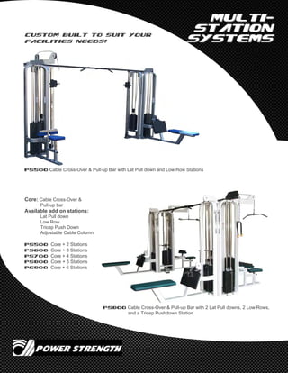 MultiMulti--
StationStation
SystemsSystems
PS500 Cable Cross-Over & Pull-up Bar with Lat Pull down and Low Row Stations
PS800 Cable Cross-Over & Pull-up Bar with 2 Lat Pull downs, 2 Low Rows,
and a Tricep Pushdown Station
Core: Cable Cross-Over &
Pull-up bar
Available add on stations:
Lat Pull down
Low Row
Tricep Push Down
Adjustable Cable Column
PS500 Core + 2 Stations
PS600 Core + 3 Stations
PS700 Core + 4 Stations
PS800 Core + 5 Stations
PS900 Core + 6 Stations
Custom built to suit your
facilities needs!
 