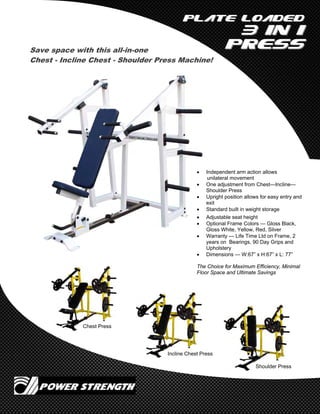 Plate LoadedPlate Loaded
3 in 13 in 1
PressPress
Chest Press
Incline Chest Press
Shoulder Press
Save space with this all-in-one
Chest - Incline Chest - Shoulder Press Machine!
 Independent arm action allows
unilateral movement
 One adjustment from Chest—Incline—
Shoulder Press
 Upright position allows for easy entry and
exit
 Standard built in weight storage
 Adjustable seat height
 Optional Frame Colors — Gloss Black,
Gloss White, Yellow, Red, Silver
 Warranty — Life Time Ltd on Frame, 2
years on Bearings, 90 Day Grips and
Upholstery
 Dimensions — W:67” x H:67” x L: 77”
The Choice for Maximum Efficiency, Minimal
Floor Space and Ultimate Savings
 