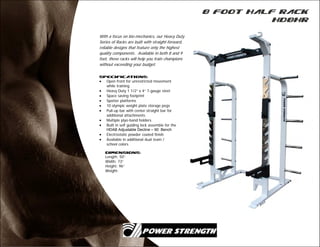 8 Foot Half Rack
HD8HR
With a focus on bio-mechanics, our Heavy Duty
Series of Racks are built with straight-forward,
reliable designs that feature only the highest
quality components. Available in both 8 and 9
foot, these racks will help you train champions
without exceeding your budget.
Specifications:
 Open front for unrestricted movement
while training
 Heavy Duty 1 1/2” x 4” 7-gauge steel
 Space saving footprint
 Spotter platforms
 10 olympic weight plate storage pegs
 Pull-up bar with center straight bar for
additional attachments
 Multiple plyo-band holders
 Built in self guiding lock assemble for the
HDAB Adjustable Decline – 90 Bench
 Electrostatic powder coated finish
 Available in additional dual team /
school colors
Dimensions:
Length: 50”
Width: 73”
Height: 96”
Weight:
 