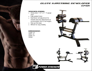Glute Hamstring Developer
CFGH
Specifications:
 Heavy duty 1 1/2” x 4” 11 gauge
steel
 Fully welded frame
 Dual linear rail adjustment for
smooth and easy adjustments to
accommodate users of all heights
 Step-up foot pegs
 Wheels for easy mobility
Dimensions:
Length: 63”
Width: 23”
Height: 53”
Weight:
 