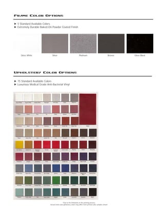 Frame Color Options
Gloss White Bronze Gloss BlackSilver Platinum
Upholstery Color Options
► 5 Standard Available Colors
► Extremely Durable Baked-On Powder Coated Finish
► 75 Standard Available Colors
► Luxurious Medical Grade Anti-Bacterial Vinyl
*Due to the limitations in the printing process,
Actual frame and upholstery colors may differ from printed color samples shown
 