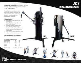 XXii
TrainersTrainers
POWER STRENGTH offers some of the most
versatile strength training systems available...
The Xi Trainer.
These full commercial units offer
users total freedom to define the
path of motion when performing
strength, conditioning, and
rehabilitation exercises.
Features:
 Arms adjust in both vertical and hor-
izontal planes.
 Dual pulley head design allows for
better cable tracking.
 Extremely compact footprint and
space efficient modern design.
 Ideal for true life sports performance
training such as simulating a tennis
or golf swing.
 Users can train their whole body with
endless exercises on one machine.
The Possibilities Are Endless!
SPECIFICATIONS:
Dimensions Xi Xi2
Width (back) 43” 49”
Width (front) 95” 85”
Length 65” 65”
Height 86.5” 79”
Weight Stack 1x 200 lb. 2x 150 lb.
XXii XXi2i2
 