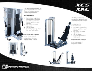 XCS
XAC
The XAC provides users
with greatest options for user
defined abdominals exercises.
Features:
 User defined path of motion
for more specific and varied
exercises
 Gas-assisted seat bottom
adjustment
 Soft grip handles
 Seat back adjustable from
30-40 degrees
SPECIFICATIONS:
W:42” x L:66” x H:65.5”
Weight Stack: 100 lbs.
The XCS provides users with the
greatest options for user defined
chest and shoulder exercises
within a single machine!
Features:
 Dual individual weight stacks
for true isolateral movements
 User defined path of motion
for more specific and varied
exercises
 Gas-assisted seat bottom
adjustment
 Soft grip handles
 Dual pulley head design allows
for better cable tracking.
SPECIFICATIONS:
W:53” x L:47” x H:69.5”
Weight Stacks: 2x 100 lbs.
Machine Weight : 460 lbs.
 