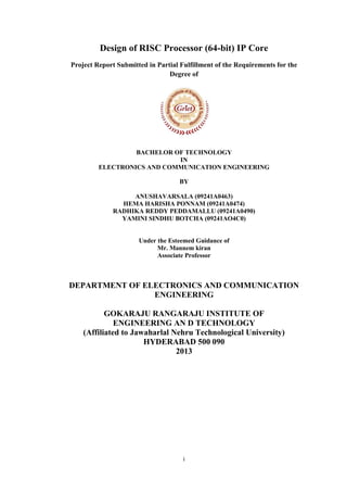 i
Design of RISC Processor (64-bit) IP Core
Project Report Submitted in Partial Fulfillment of the Requirements for the
Degree of
BACHELOR OF TECHNOLOGY
IN
ELECTRONICS AND COMMUNICATION ENGINEERING
BY
ANUSHAVARSALA (09241A0463)
HEMA HARISHA PONNAM (09241A0474)
RADHIKA REDDY PEDDAMALLU (09241A0490)
YAMINI SINDHU BOTCHA (09241AO4C0)
Under the Esteemed Guidance of
Mr. Mannem kiran
Associate Professor
DEPARTMENT OF ELECTRONICS AND COMMUNICATION
ENGINEERING
GOKARAJU RANGARAJU INSTITUTE OF
ENGINEERING AN D TECHNOLOGY
(Affiliated to Jawaharlal Nehru Technological University)
HYDERABAD 500 090
2013
 