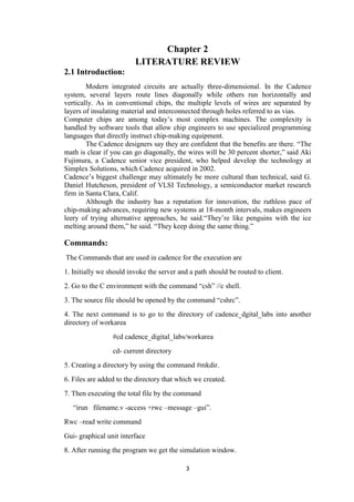 3
Chapter 2
LITERATURE REVIEW
2.1 Introduction:
Modern integrated circuits are actually three-dimensional. In the Cadence
system, several layers route lines diagonally while others run horizontally and
vertically. As in conventional chips, the multiple levels of wires are separated by
layers of insulating material and interconnected through holes referred to as vias.
Computer chips are among today‟s most complex machines. The complexity is
handled by software tools that allow chip engineers to use specialized programming
languages that directly instruct chip-making equipment.
The Cadence designers say they are confident that the benefits are there. “The
math is clear if you can go diagonally, the wires will be 30 percent shorter,” said Aki
Fujimura, a Cadence senior vice president, who helped develop the technology at
Simplex Solutions, which Cadence acquired in 2002.
Cadence‟s biggest challenge may ultimately be more cultural than technical, said G.
Daniel Hutcheson, president of VLSI Technology, a semiconductor market research
firm in Santa Clara, Calif.
Although the industry has a reputation for innovation, the ruthless pace of
chip-making advances, requiring new systems at 18-month intervals, makes engineers
leery of trying alternative approaches, he said.“They‟re like penguins with the ice
melting around them,” he said. “They keep doing the same thing.”
Commands:
The Commands that are used in cadence for the execution are
1. Initially we should invoke the server and a path should be routed to client.
2. Go to the C environment with the command “csh” //c shell.
3. The source file should be opened by the command “cshrc”.
4. The next command is to go to the directory of cadence_dgital_labs into another
directory of workarea
#cd cadence_digital_labs/workarea
cd- current directory
5. Creating a directory by using the command #mkdir.
6. Files are added to the directory that which we created.
7. Then executing the total file by the command
“irun filename.v -access +rwc –message –gui”.
Rwc –read write command
Gui- graphical unit interface
8. After running the program we get the simulation window.
 