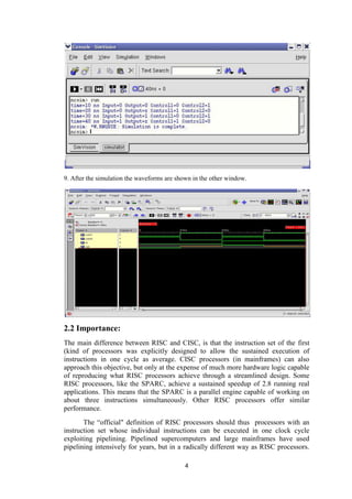 4
9. After the simulation the waveforms are shown in the other window.
2.2 Importance:
The main difference between RISC and CISC, is that the instruction set of the first
(kind of processors was explicitly designed to allow the sustained execution of
instructions in one cycle as average. CISC processors (in mainframes) can also
approach this objective, but only at the expense of much more hardware logic capable
of reproducing what RISC processors achieve through a streamlined design. Some
RISC processors, like the SPARC, achieve a sustained speedup of 2.8 running real
applications. This means that the SPARC is a parallel engine capable of working on
about three instructions simultaneously. Other RISC processors offer similar
performance.
The “official" definition of RISC processors should thus processors with an
instruction set whose individual instructions can be executed in one clock cycle
exploiting pipelining. Pipelined supercomputers and large mainframes have used
pipelining intensively for years, but in a radically different way as RISC processors.
 