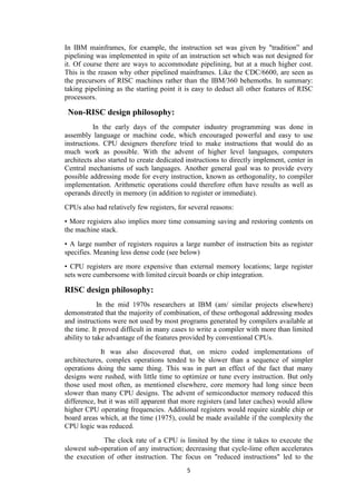 5
In IBM mainframes, for example, the instruction set was given by "tradition” and
pipelining was implemented in spite of an instruction set which was not designed for
it. Of course there are ways to accommodate pipelining, but at a much higher cost.
This is the reason why other pipelined mainframes. Like the CDC/6600, are seen as
the precursors of RISC machines rather than the IBM/360 behemoths. In summary:
taking pipelining as the starting point it is easy to deduct all other features of RISC
processors.
Non-RISC design philosophy:
In the early days of the computer industry programming was done in
assembly language or machine code, which encouraged powerful and easy to use
instructions. CPU designers therefore tried to make instructions that would do as
much work as possible. With the advent of higher level languages, computers
architects also started to create dedicated instructions to directly implement, center in
Central mechanisms of such languages. Another general goal was to provide every
possible addressing mode for every instruction, known as orthogonality, to compiler
implementation. Arithmetic operations could therefore often have results as well as
operands directly in memory (in addition to register or immediate).
CPUs also had relatively few registers, for several reasons:
• More registers also implies more time consuming saving and restoring contents on
the machine stack.
• A large number of registers requires a large number of instruction bits as register
specifies. Meaning less dense code (see below)
• CPU registers are more expensive than external memory locations; large register
sets were cumbersome with limited circuit boards or chip integration.
RISC design philosophy:
In the mid 1970s researchers at IBM (am/ similar projects elsewhere)
demonstrated that the majority of combination, of these orthogonal addressing modes
and instructions were not used by most programs generated by compilers available at
the time. It proved difficult in many cases to write a compiler with more than limited
ability to take advantage of the features provided by conventional CPUs.
It was also discovered that, on micro coded implementations of
architectures, complex operations tended to be slower than a sequence of simpler
operations doing the same thing. This was in part an effect of the fact that many
designs were rushed, with little time to optimize or tune every instruction. But only
those used most often, as mentioned elsewhere, core memory had long since been
slower than many CPU designs. The advent of semiconductor memory reduced this
difference, but it was still apparent that more registers (and later caches) would allow
higher CPU operating frequencies. Additional registers would require sizable chip or
board areas which, at the time (1975), could be made available if the complexity the
CPU logic was reduced.
The clock rate of a CPU is limited by the time it takes to execute the
slowest sub-operation of any instruction; decreasing that cycle-lime often accelerates
the execution of other instruction. The focus on "reduced instructions" led to the
 
